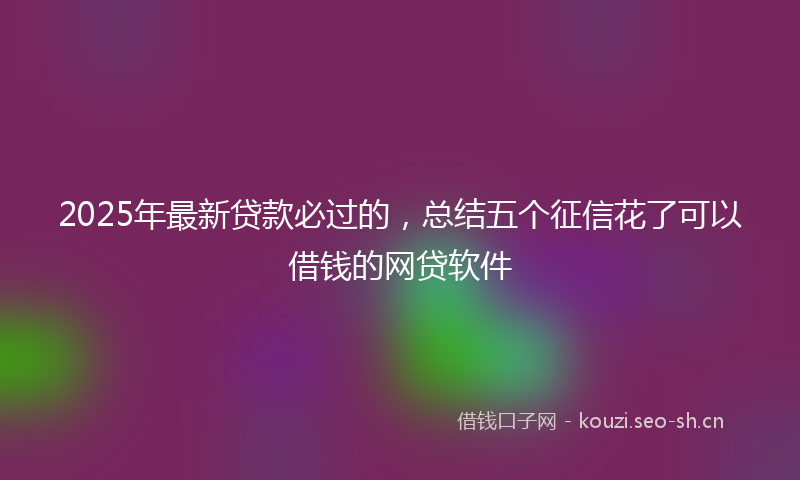 2025年最新贷款必过的，总结五个征信花了可以借钱的网贷软件
