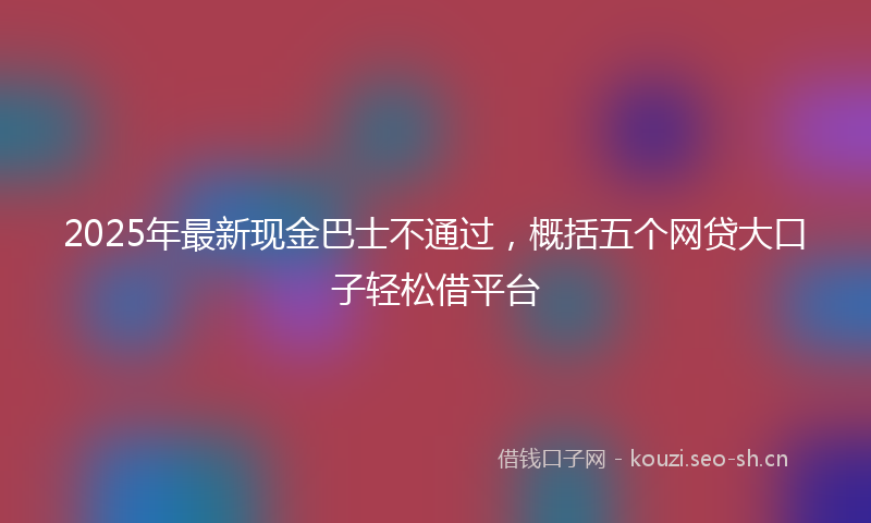 2025年最新现金巴士不通过，概括五个网贷大口子轻松借平台