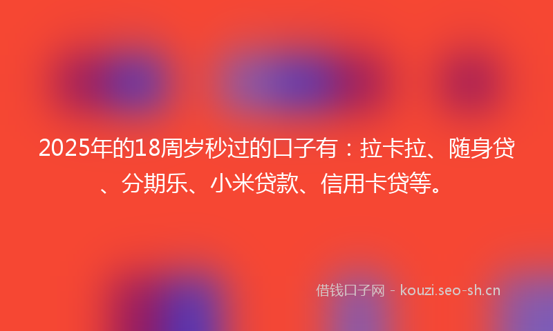 2025年的18周岁秒过的口子有：拉卡拉、随身贷、分期乐、小米贷款、信用卡贷等。