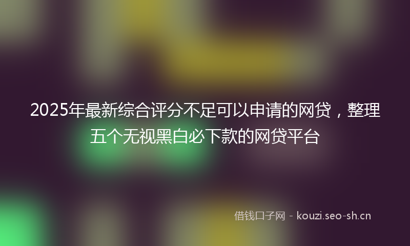 2025年最新综合评分不足可以申请的网贷，整理五个无视黑白必下款的网贷平台