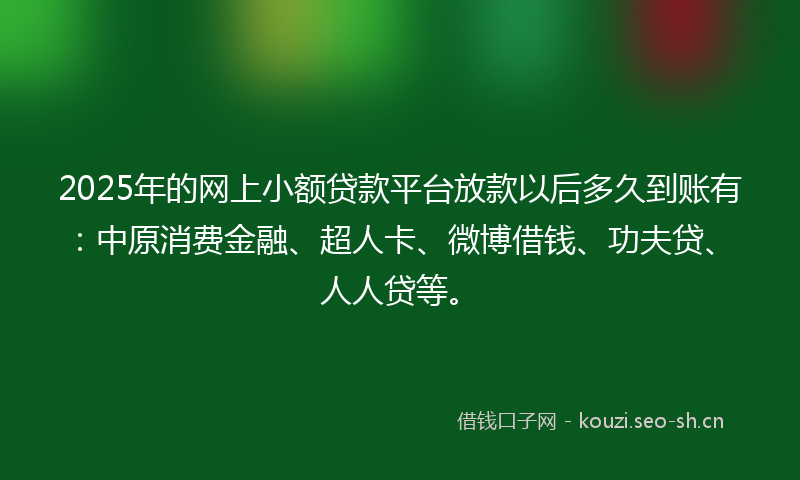 2025年的网上小额贷款平台放款以后多久到账有：中原消费金融、超人卡、微博借钱、功夫贷、人人贷等。