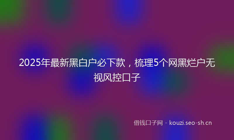 2025年最新黑白户必下款，梳理5个网黑烂户无视风控口子