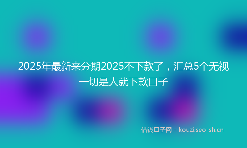 2025年最新来分期2025不下款了，汇总5个无视一切是人就下款口子