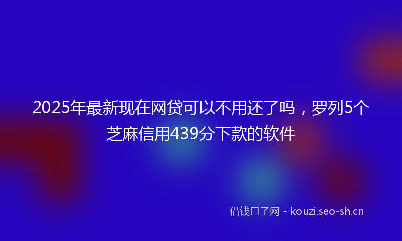 2025年最新现在网贷可以不用还了吗，罗列5个芝麻信用439分下款的软件