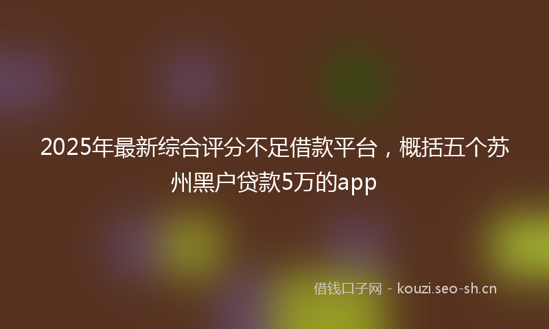2025年最新综合评分不足借款平台，概括五个苏州黑户贷款5万的app