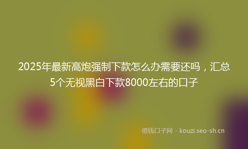 2025年最新高炮强制下款怎么办需要还吗，汇总5个无视黑白下款8000左右的口子