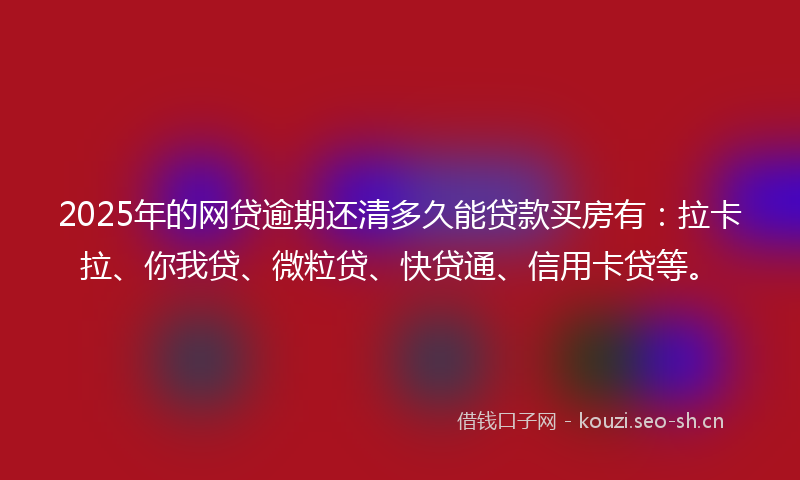 2025年的网贷逾期还清多久能贷款买房有：拉卡拉、你我贷、微粒贷、快贷通、信用卡贷等。