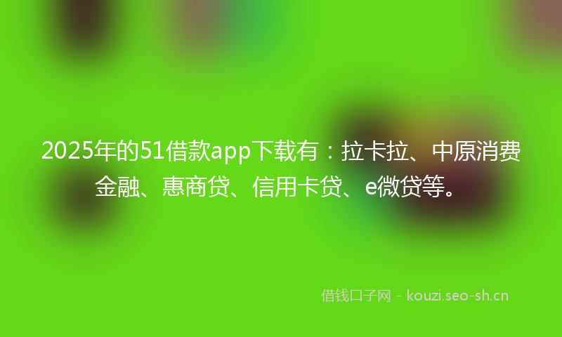 2025年的51借款app下载有：拉卡拉、中原消费金融、惠商贷、信用卡贷、e微贷等。