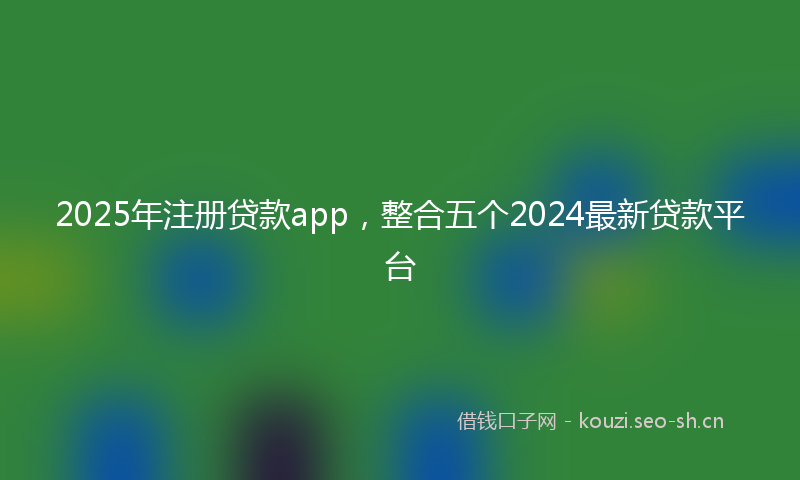 2025年注册贷款app，整合五个2024最新贷款平台