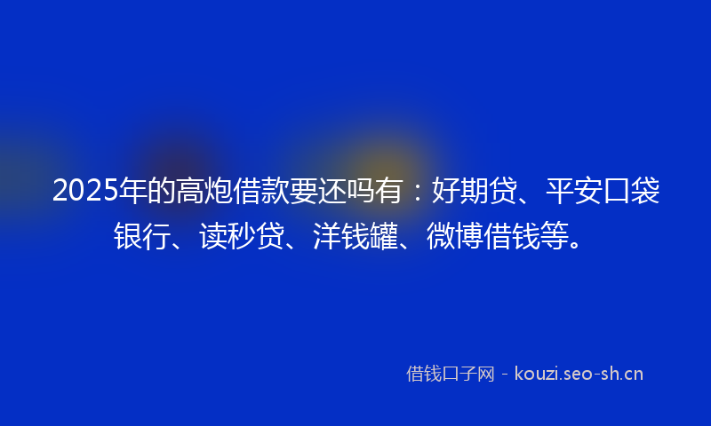 2025年的高炮借款要还吗有：好期贷、平安口袋银行、读秒贷、洋钱罐、微博借钱等。