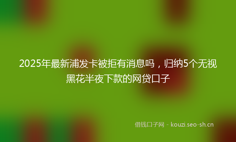 2025年最新浦发卡被拒有消息吗，归纳5个无视黑花半夜下款的网贷口子