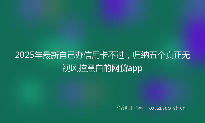 2025年最新自己办信用卡不过，归纳五个真正无视风控黑白的网贷app