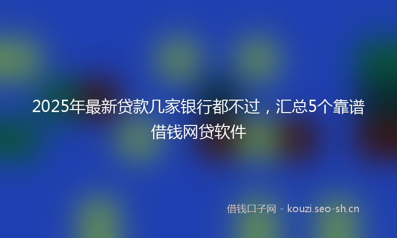 2025年最新贷款几家银行都不过，汇总5个靠谱借钱网贷软件