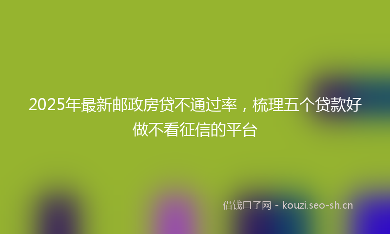 2025年最新邮政房贷不通过率，梳理五个贷款好做不看征信的平台