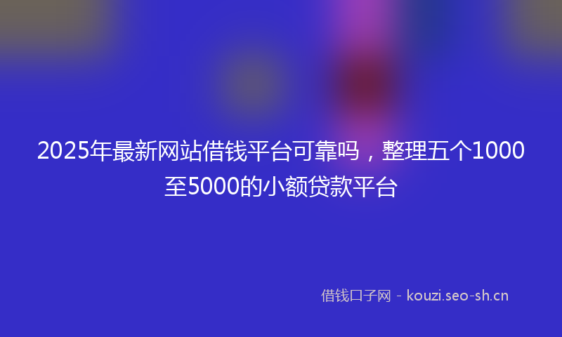 2025年最新网站借钱平台可靠吗，整理五个1000至5000的小额贷款平台