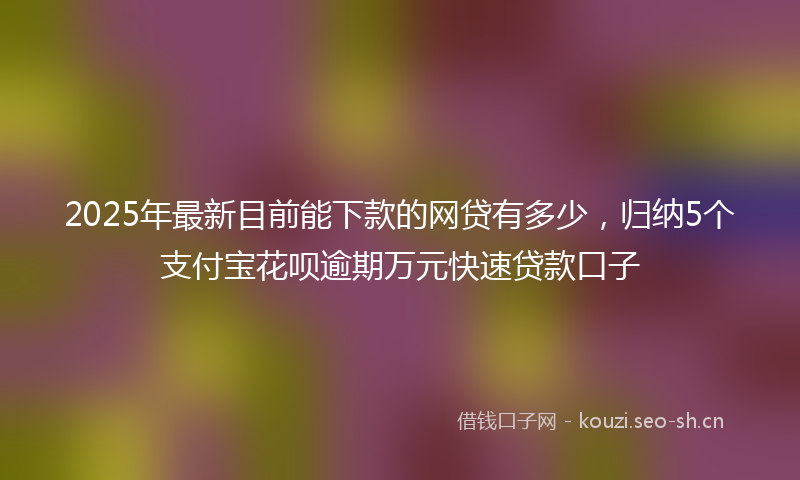 2025年最新目前能下款的网贷有多少，归纳5个支付宝花呗逾期万元快速贷款口子