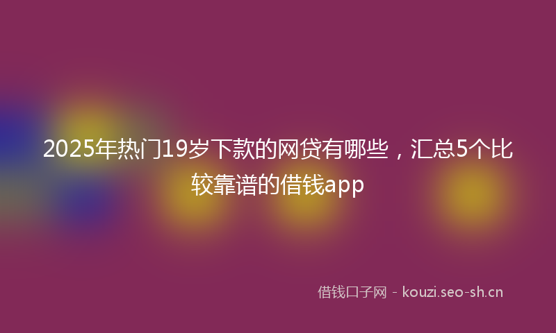 2025年热门19岁下款的网贷有哪些，汇总5个比较靠谱的借钱app
