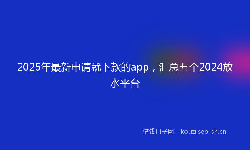 2025年最新申请就下款的app，汇总五个2024放水平台