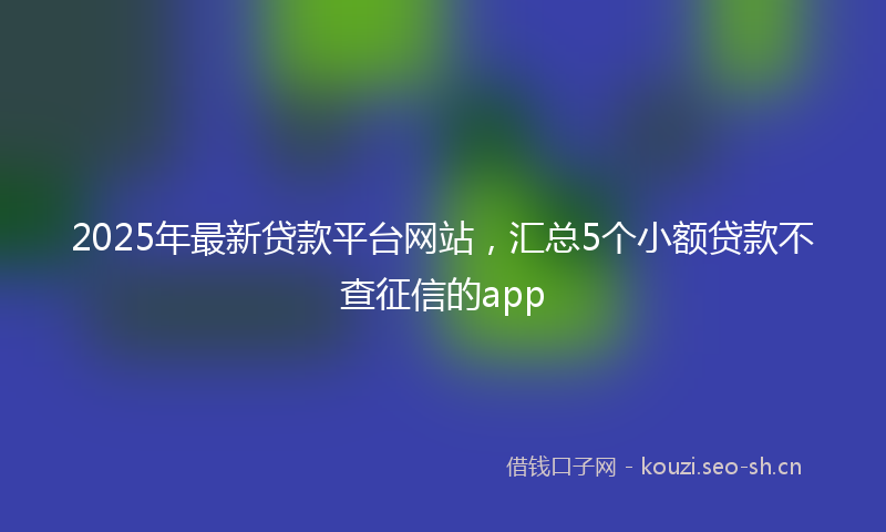 2025年最新贷款平台网站，汇总5个小额贷款不查征信的app