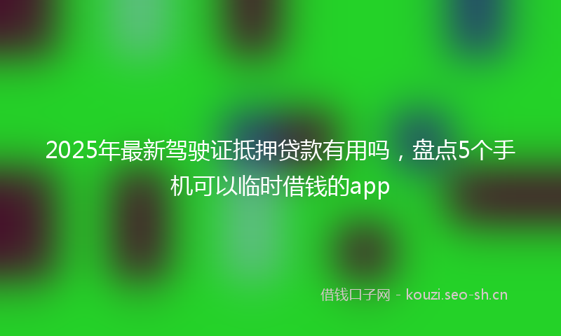 2025年最新驾驶证抵押贷款有用吗，盘点5个手机可以临时借钱的app