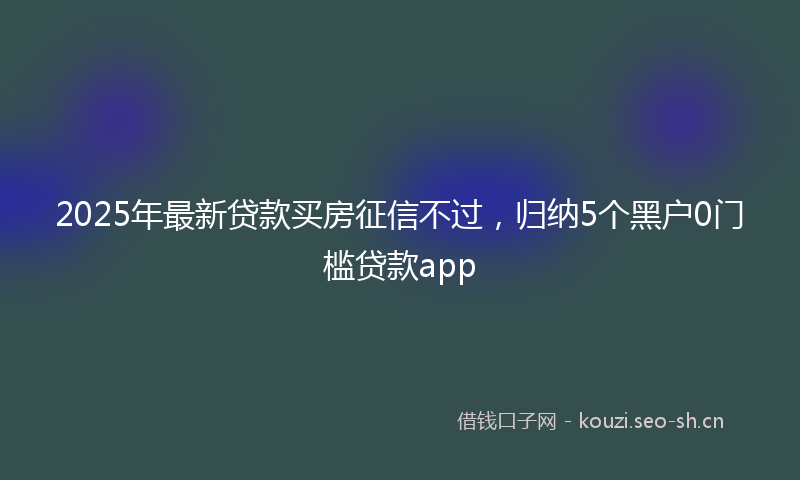 2025年最新贷款买房征信不过，归纳5个黑户0门槛贷款app