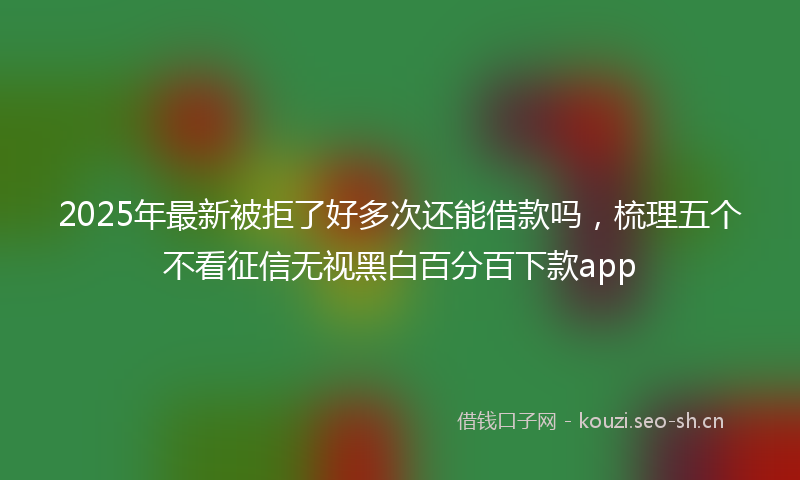 2025年最新被拒了好多次还能借款吗，梳理五个不看征信无视黑白百分百下款app