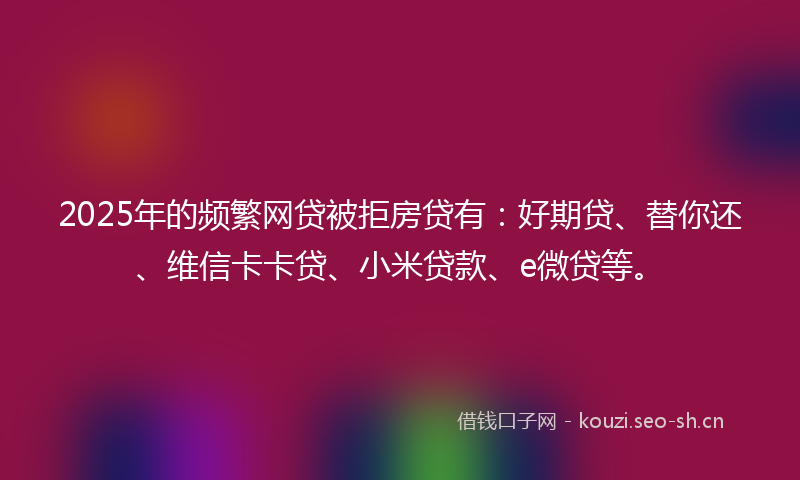 2025年的频繁网贷被拒房贷有：好期贷、替你还、维信卡卡贷、小米贷款、e微贷等。