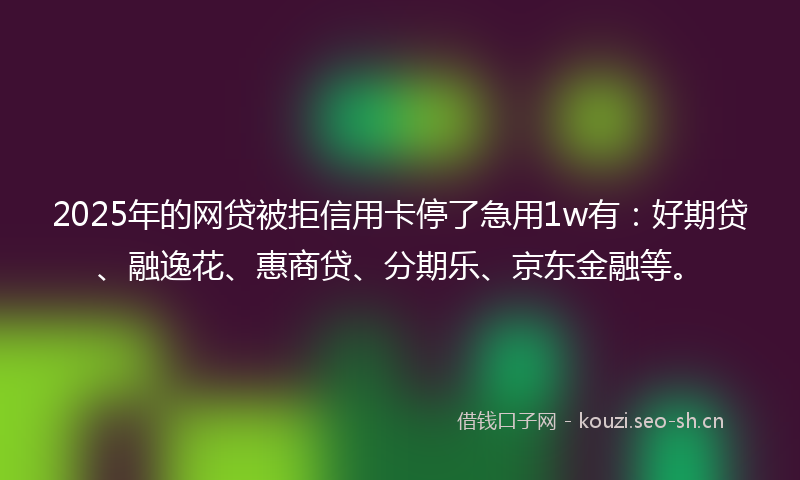 2025年的网贷被拒信用卡停了急用1w有：好期贷、融逸花、惠商贷、分期乐、京东金融等。