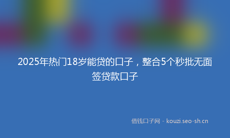 2025年热门18岁能贷的口子，整合5个秒批无面签贷款口子