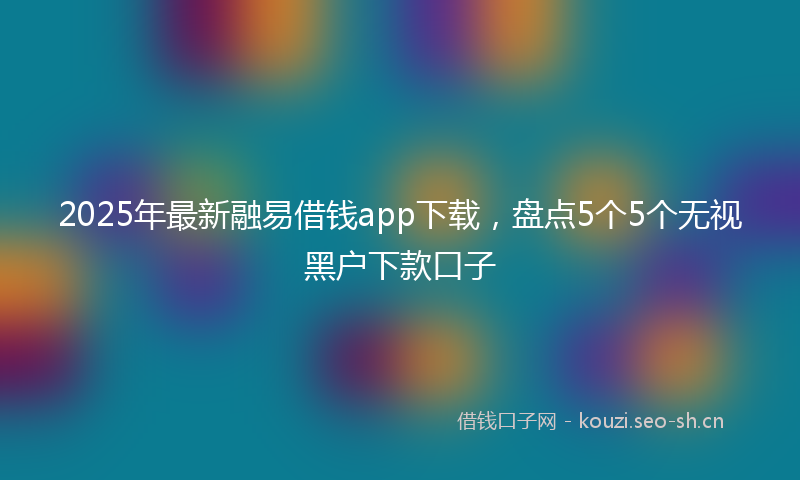2025年最新融易借钱app下载，盘点5个5个无视黑户下款口子