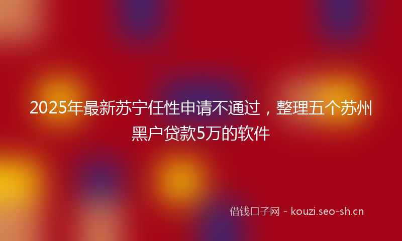 2025年最新苏宁任性申请不通过，整理五个苏州黑户贷款5万的软件