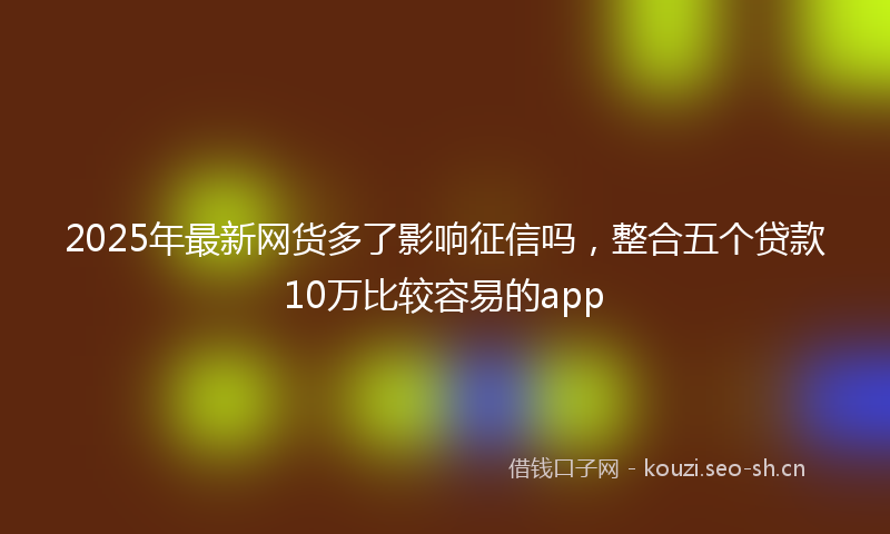 2025年最新网货多了影响征信吗，整合五个贷款10万比较容易的app