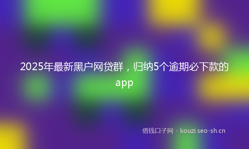 2025年最新黑户网贷群，归纳5个逾期必下款的app