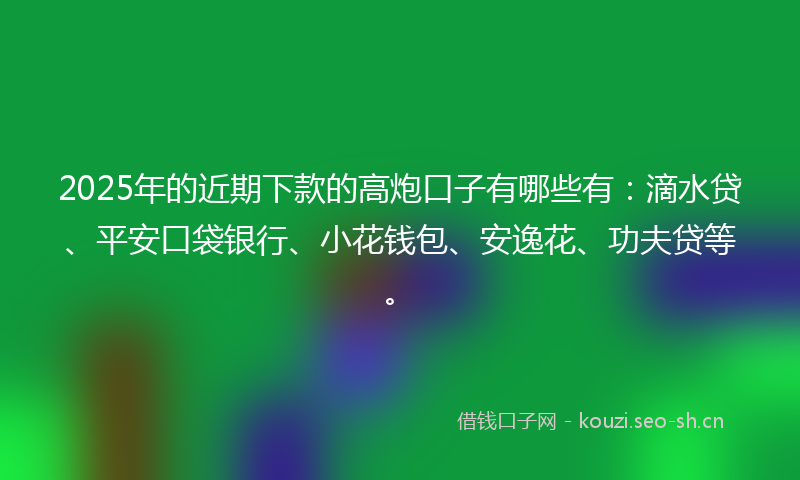 2025年的近期下款的高炮口子有哪些有：滴水贷、平安口袋银行、小花钱包、安逸花、功夫贷等。