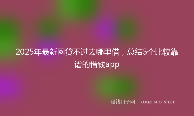 2025年最新网贷不过去哪里借，总结5个比较靠谱的借钱app
