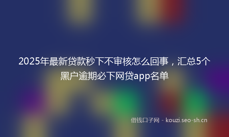 2025年最新贷款秒下不审核怎么回事，汇总5个黑户逾期必下网贷app名单