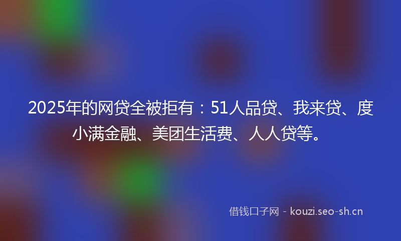 2025年的网贷全被拒有：51人品贷、我来贷、度小满金融、美团生活费、人人贷等。
