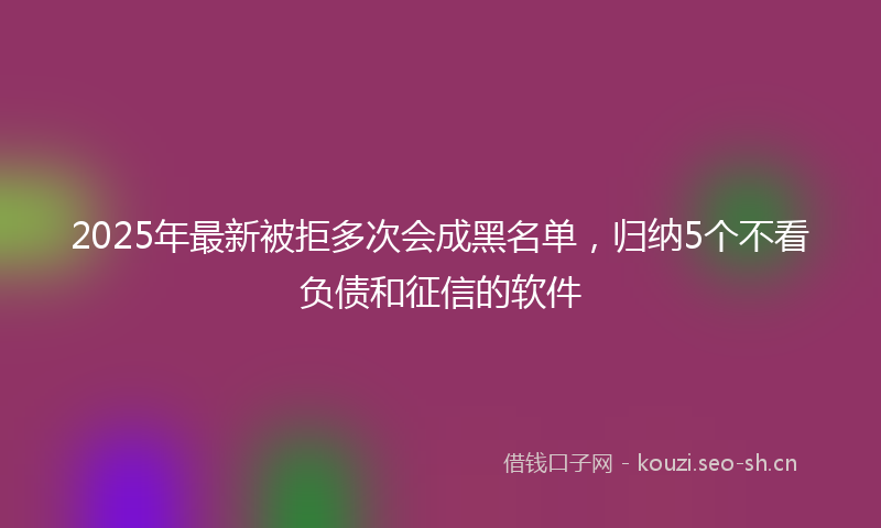 2025年最新被拒多次会成黑名单，归纳5个不看负债和征信的软件