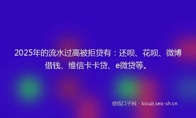 2025年的流水过高被拒贷有：还呗、花呗、微博借钱、维信卡卡贷、e微贷等。