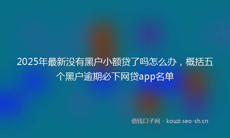 2025年最新没有黑户小额贷了吗怎么办，概括五个黑户逾期必下网贷app名单