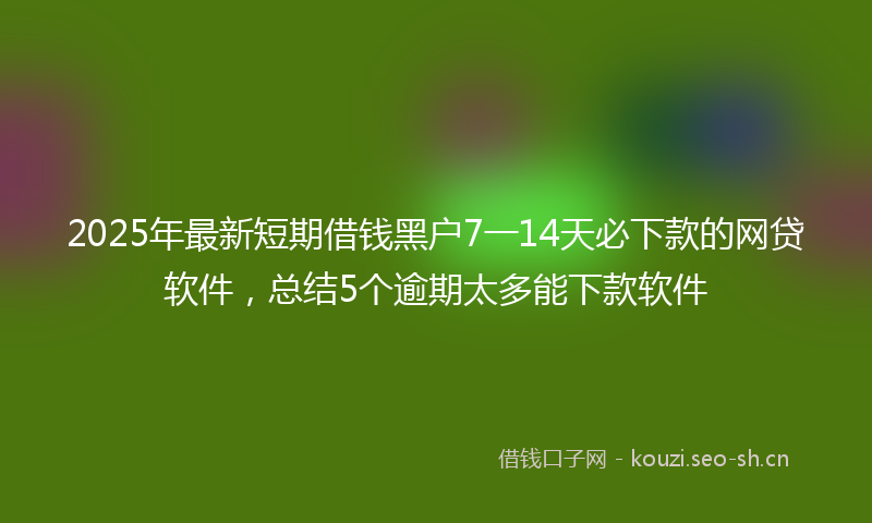 2025年最新短期借钱黑户7一14天必下款的网贷软件，总结5个逾期太多能下款软件