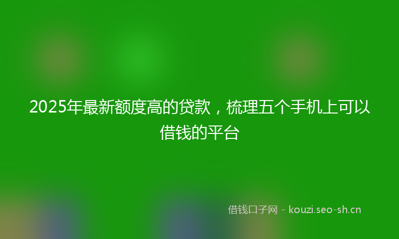 2025年最新额度高的贷款，梳理五个手机上可以借钱的平台