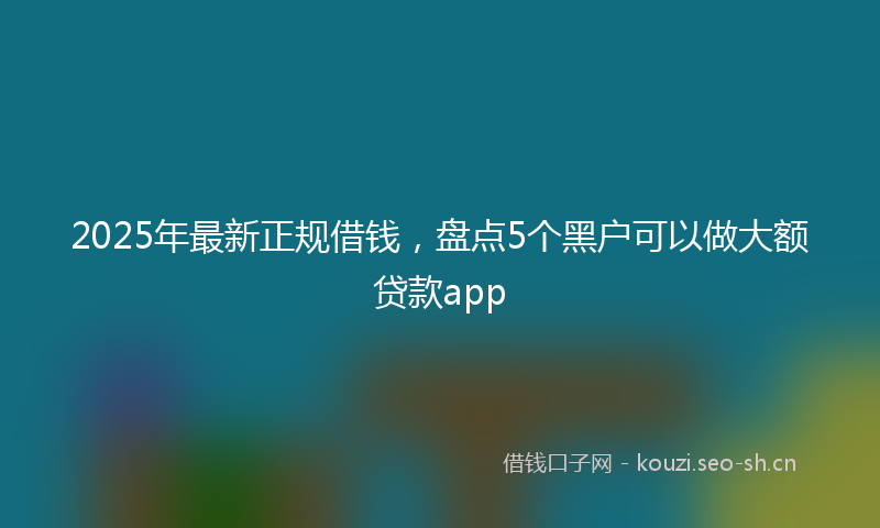 2025年最新正规借钱，盘点5个黑户可以做大额贷款app