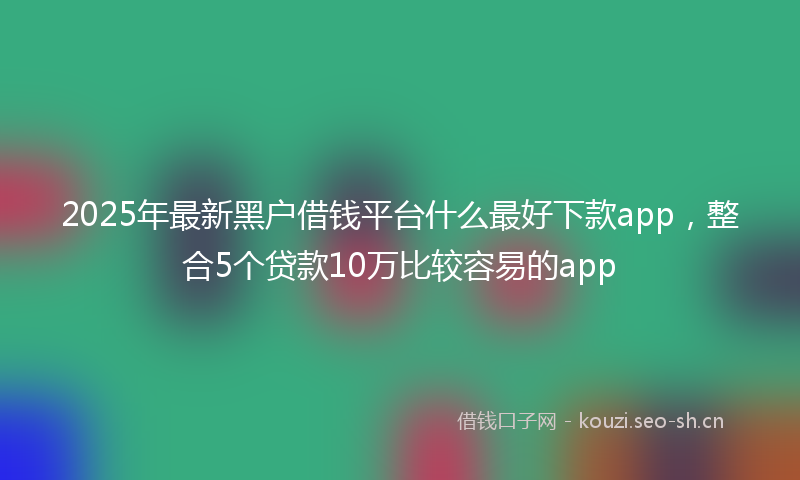 2025年最新黑户借钱平台什么最好下款app，整合5个贷款10万比较容易的app