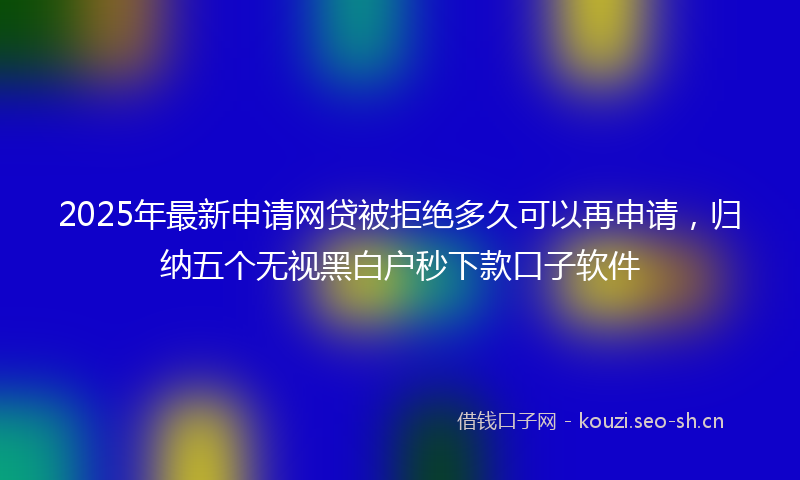 2025年最新申请网贷被拒绝多久可以再申请，归纳五个无视黑白户秒下款口子软件