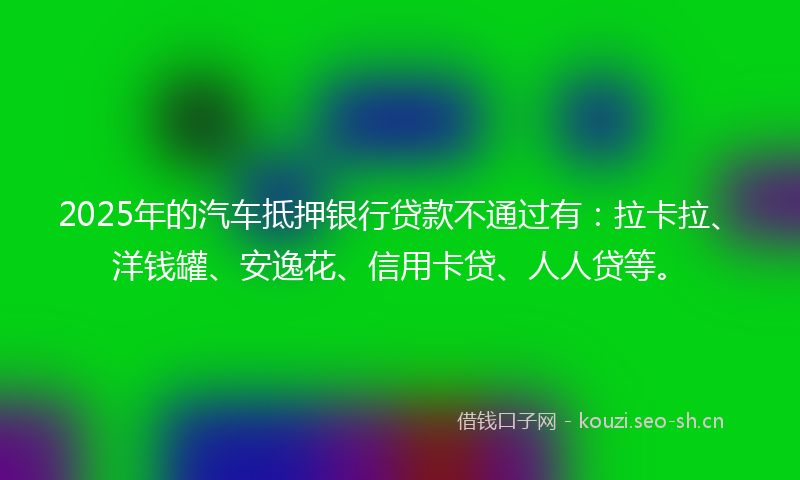 2025年的汽车抵押银行贷款不通过有：拉卡拉、洋钱罐、安逸花、信用卡贷、人人贷等。