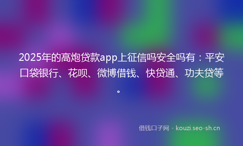 2025年的高炮贷款app上征信吗安全吗有：平安口袋银行、花呗、微博借钱、快贷通、功夫贷等。
