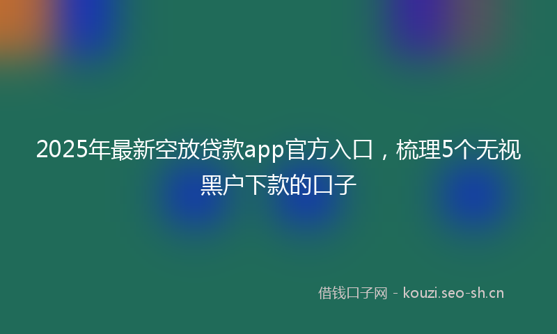 2025年最新空放贷款app官方入口，梳理5个无视黑户下款的口子