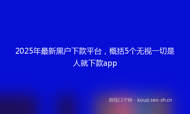 2025年最新黑户下款平台，概括5个无视一切是人就下款app