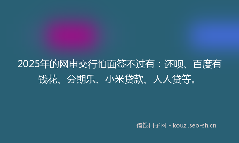 2025年的网申交行怕面签不过有：还呗、百度有钱花、分期乐、小米贷款、人人贷等。